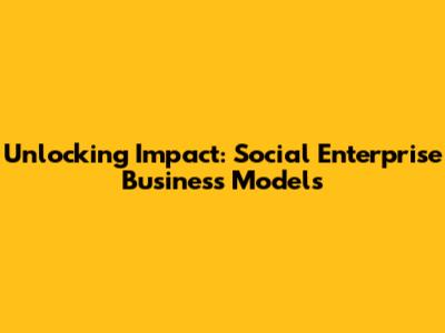 Unlocking Impact: Social Enterprise Business Models