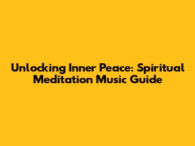 Unlocking Inner Peace: Spiritual Meditation Music Guide