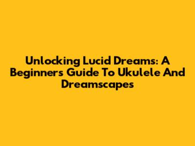 Unlocking Lucid Dreams: A Beginner's Guide To Ukulele And Dreamscapes
