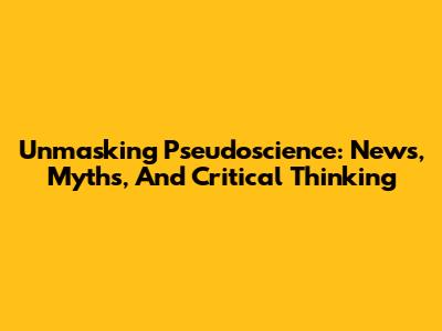 Unmasking Pseudoscience: News, Myths, And Critical Thinking