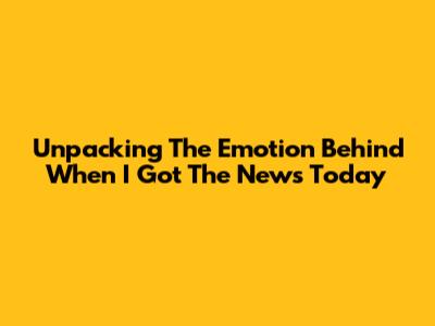 Unpacking The Emotion Behind 'When I Got The News Today'