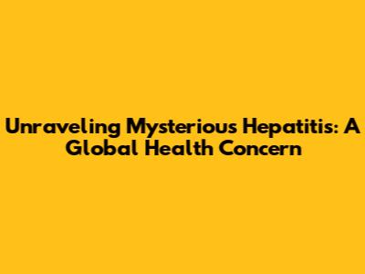 Unraveling Mysterious Hepatitis: A Global Health Concern