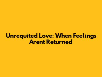 Unrequited Love: When Feelings Aren't Returned