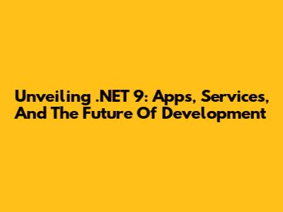 Unveiling .NET 9: Apps, Services, And The Future Of Development