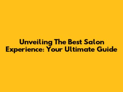Unveiling The Best Salon Experience: Your Ultimate Guide