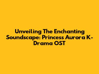 Unveiling The Enchanting Soundscape: Princess Aurora K-Drama OST