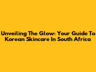 Unveiling The Glow: Your Guide To Korean Skincare In South Africa