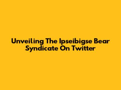 Unveiling The Ipseibigse Bear Syndicate On Twitter