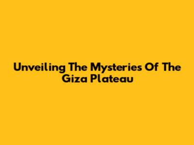 Unveiling The Mysteries Of The Giza Plateau
