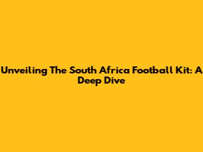 Unveiling The South Africa Football Kit: A Deep Dive