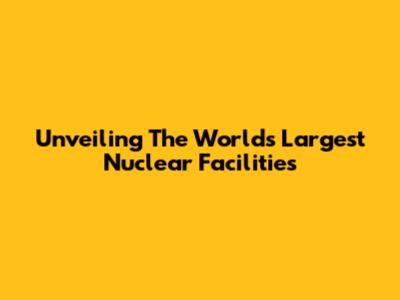 Unveiling The World's Largest Nuclear Facilities