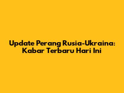 Update Perang Rusia-Ukraina: Kabar Terbaru Hari Ini