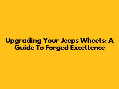 Upgrading Your Jeep's Wheels: A Guide To Forged Excellence
