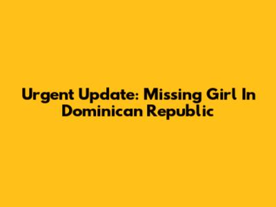Urgent Update: Missing Girl In Dominican Republic