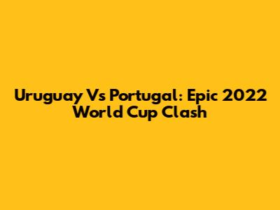 Uruguay Vs Portugal: Epic 2022 World Cup Clash