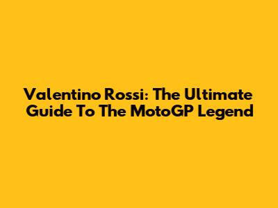 Valentino Rossi: The Ultimate Guide To The MotoGP Legend