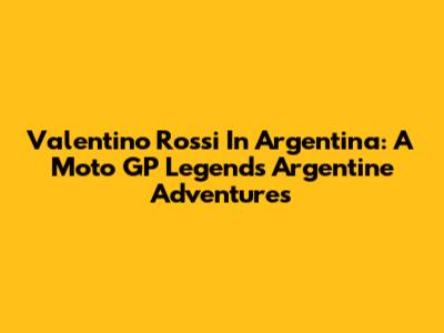 Valentino Rossi In Argentina: A Moto GP Legend's Argentine Adventures