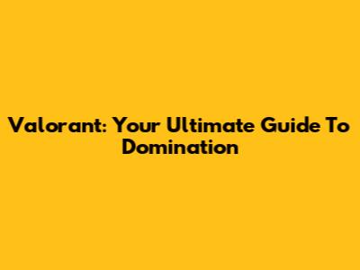 Valorant: Your Ultimate Guide To Domination