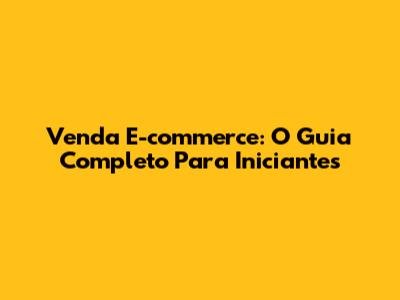 Venda E-commerce: O Guia Completo Para Iniciantes