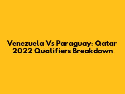 Venezuela Vs Paraguay: Qatar 2022 Qualifiers Breakdown