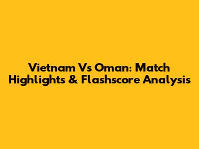Vietnam Vs Oman: Match Highlights & Flashscore Analysis