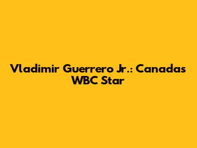 Vladimir Guerrero Jr.: Canada's WBC Star
