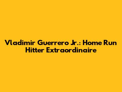 Vladimir Guerrero Jr.: Home Run Hitter Extraordinaire