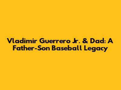 Vladimir Guerrero Jr. & Dad: A Father-Son Baseball Legacy