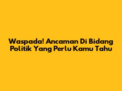 Waspada! Ancaman Di Bidang Politik Yang Perlu Kamu Tahu