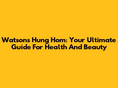 Watsons Hung Hom: Your Ultimate Guide For Health And Beauty