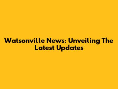 Watsonville News: Unveiling The Latest Updates