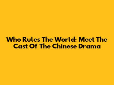 Who Rules The World: Meet The Cast Of The Chinese Drama
