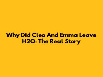 Why Did Cleo And Emma Leave H2O: The Real Story