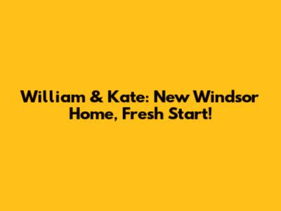 William & Kate: New Windsor Home, Fresh Start!