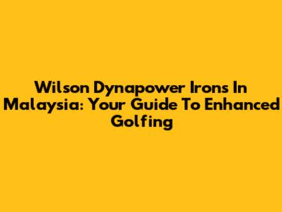 Wilson Dynapower Irons In Malaysia: Your Guide To Enhanced Golfing