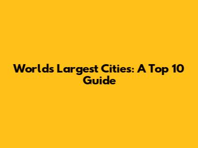 World's Largest Cities: A Top 10 Guide