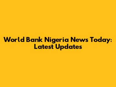 World Bank Nigeria News Today: Latest Updates