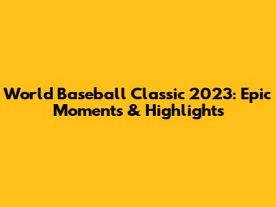 World Baseball Classic 2023: Epic Moments & Highlights