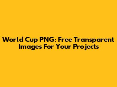 World Cup PNG: Free Transparent Images For Your Projects
