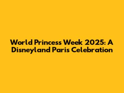 World Princess Week 2025: A Disneyland Paris Celebration