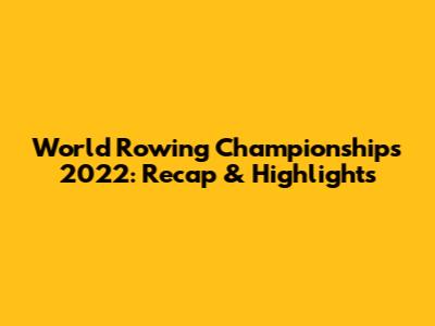 World Rowing Championships 2022: Recap & Highlights