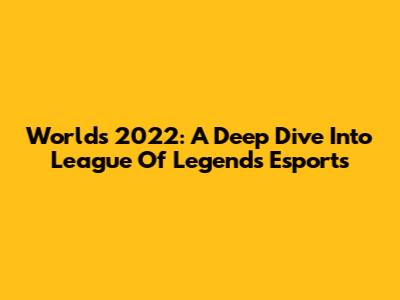 Worlds 2022: A Deep Dive Into League Of Legends Esports