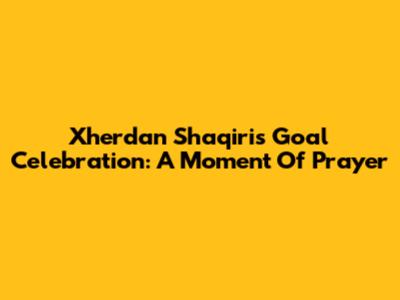 Xherdan Shaqiri's Goal Celebration: A Moment Of Prayer