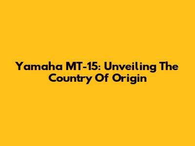 Yamaha MT-15: Unveiling The Country Of Origin