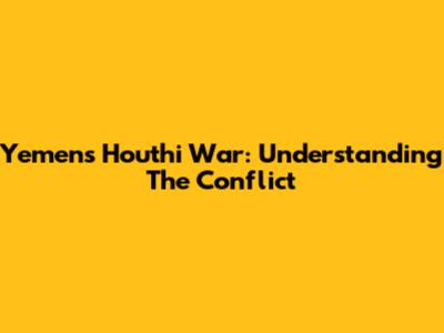 Yemen's Houthi War: Understanding The Conflict