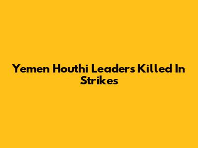 Yemen Houthi Leaders Killed In Strikes