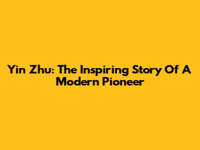 Yin Zhu: The Inspiring Story Of A Modern Pioneer