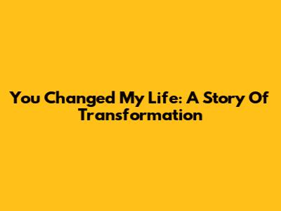 You Changed My Life: A Story Of Transformation