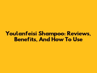 Youlanfeisi Shampoo: Reviews, Benefits, And How To Use