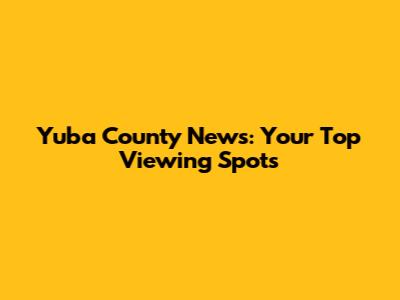 Yuba County News: Your Top Viewing Spots